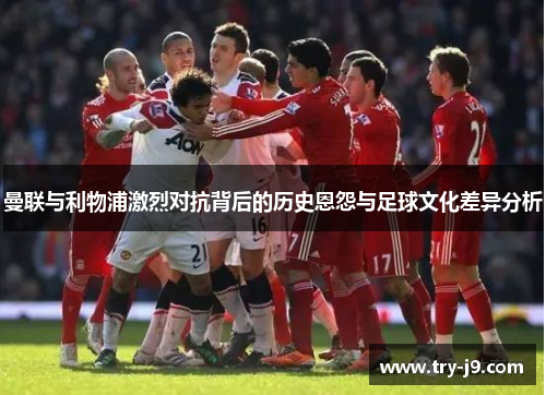 曼联与利物浦激烈对抗背后的历史恩怨与足球文化差异分析